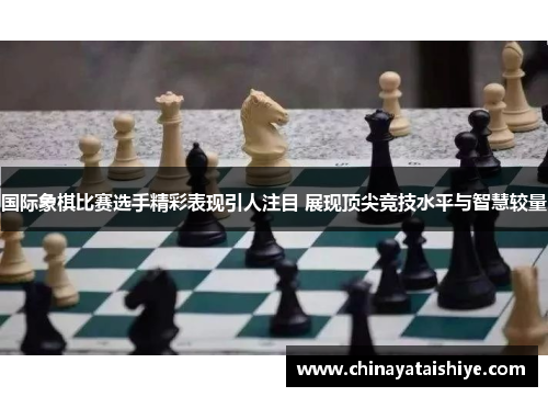 国际象棋比赛选手精彩表现引人注目 展现顶尖竞技水平与智慧较量