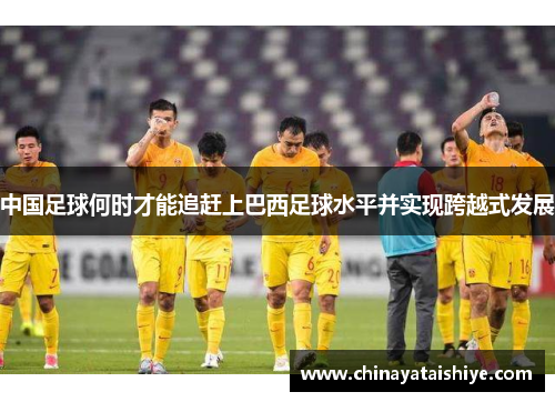 中国足球何时才能追赶上巴西足球水平并实现跨越式发展 中国足球何时才能追赶上巴西足球水平并实现跨越式发展